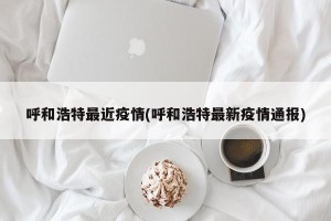 呼和浩特最近疫情(呼和浩特最新疫情通报)