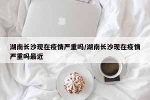 湖南长沙现在疫情严重吗/湖南长沙现在疫情严重吗最近