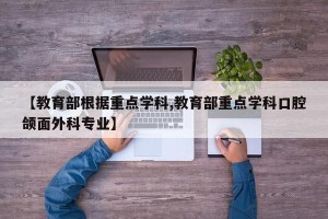 【教育部根据重点学科,教育部重点学科口腔颌面外科专业】
