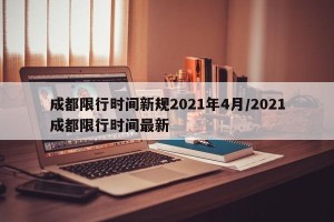 成都限行时间新规2021年4月/2021成都限行时间最新
