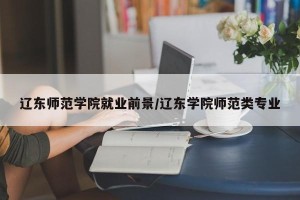 辽东师范学院就业前景/辽东学院师范类专业