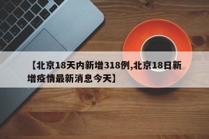 【北京18天内新增318例,北京18日新增疫情最新消息今天】
