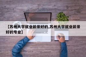【苏州大学就业前景好的,苏州大学就业前景好的专业】