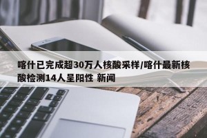 喀什已完成超30万人核酸采样/喀什最新核酸检测14人呈阳性 新闻