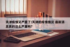 天津疫情又严重了/天津的疫情情况 最新消息真的这么严重吗?