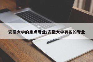 安徽大学的重点专业/安徽大学有名的专业