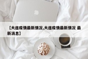 【大连疫情最新情况,大连疫情最新情况 最新消息】