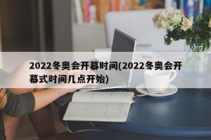 2022冬奥会开幕时间(2022冬奥会开幕式时间几点开始)
