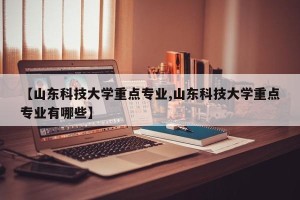 【山东科技大学重点专业,山东科技大学重点专业有哪些】
