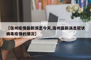 【宿州疫情最新消息今天,宿州最新消息冠状病毒疫情的情况】