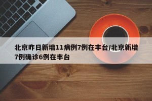 北京昨日新增11病例7例在丰台/北京新增7例确诊6例在丰台