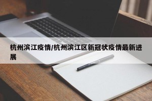 杭州滨江疫情/杭州滨江区新冠状疫情最新进展