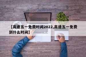 【高速五一免费时间2022,高速五一免费到什么时间】