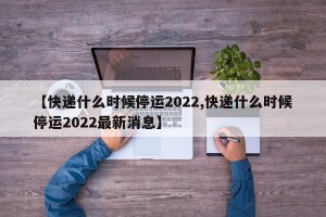 【快递什么时候停运2022,快递什么时候停运2022最新消息】