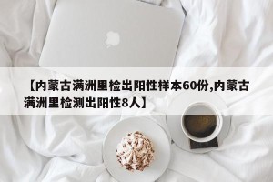 【内蒙古满洲里检出阳性样本60份,内蒙古满洲里检测出阳性8人】