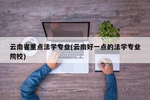 云南省重点法学专业(云南好一点的法学专业院校)