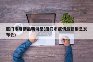 厦门市疫情最新消息(厦门市疫情最新消息发布会)