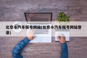 北京小汽车摇号网站(北京小汽车摇号网站登录)