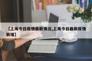 【上海今日疫情最新情况,上海今日最新疫情新增】