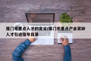 厦门市重点人才的定义/厦门市重点产业紧缺人才引进指导目录