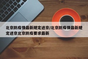 北京防疫情最新规定进京/北京防疫情最新规定进京北京防疫要求最新