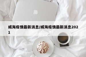 威海疫情最新消息/威海疫情最新消息2021