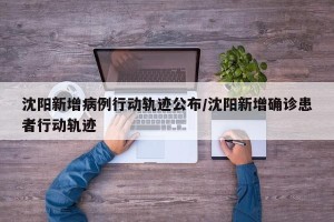 沈阳新增病例行动轨迹公布/沈阳新增确诊患者行动轨迹