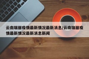 云南瑞丽疫情最新情况最新消息/云南瑞丽疫情最新情况最新消息新闻