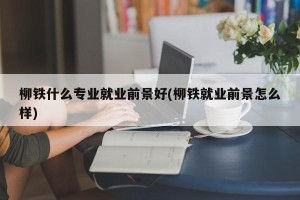 柳铁什么专业就业前景好(柳铁就业前景怎么样)
