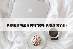 长春要封城是真的吗?实时(长春封城了么)