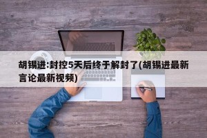 胡锡进:封控5天后终于解封了(胡锡进最新言论最新视频)