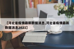【河北省疫情最新数据消息,河北省疫情最新数据消息2021】
