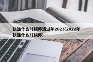 快递什么时候停运过年2023(2022年快递什么时候停)