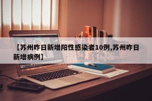 【苏州昨日新增阳性感染者10例,苏州昨日新增病例】