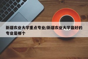 新疆农业大学重点专业/新疆农业大学最好的专业是哪个