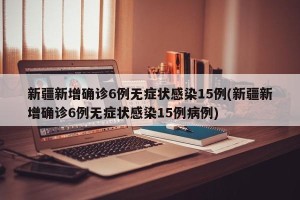 新疆新增确诊6例无症状感染15例(新疆新增确诊6例无症状感染15例病例)