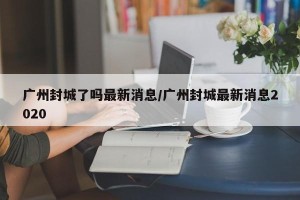 广州封城了吗最新消息/广州封城最新消息2020