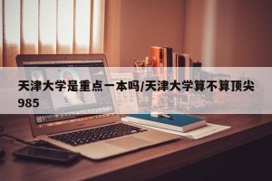 天津大学是重点一本吗/天津大学算不算顶尖985