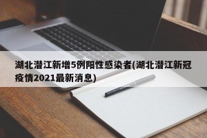 湖北潜江新增5例阳性感染者(湖北潜江新冠疫情2021最新消息)