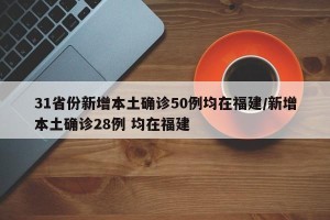 31省份新增本土确诊50例均在福建/新增本土确诊28例 均在福建
