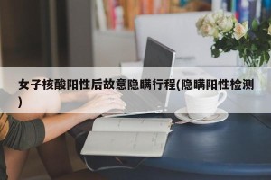 女子核酸阳性后故意隐瞒行程(隐瞒阳性检测)