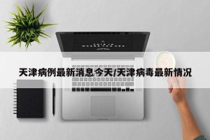 天津病例最新消息今天/天津病毒最新情况