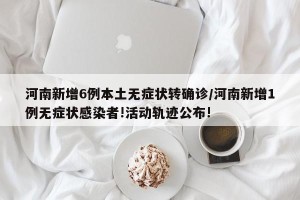 河南新增6例本土无症状转确诊/河南新增1例无症状感染者!活动轨迹公布!