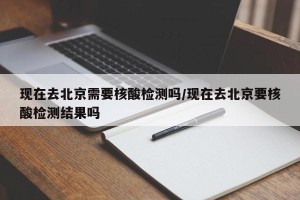 现在去北京需要核酸检测吗/现在去北京要核酸检测结果吗