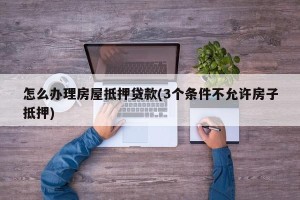 怎么办理房屋抵押贷款(3个条件不允许房子抵押)