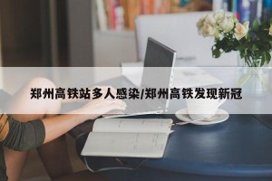 郑州高铁站多人感染/郑州高铁发现新冠