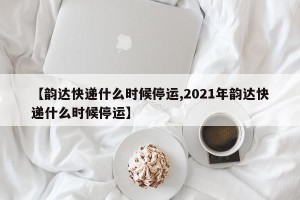 【韵达快递什么时候停运,2021年韵达快递什么时候停运】