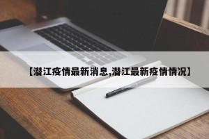 【潜江疫情最新消息,潜江最新疫情情况】