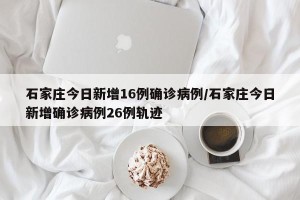 石家庄今日新增16例确诊病例/石家庄今日新增确诊病例26例轨迹