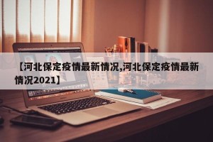 【河北保定疫情最新情况,河北保定疫情最新情况2021】